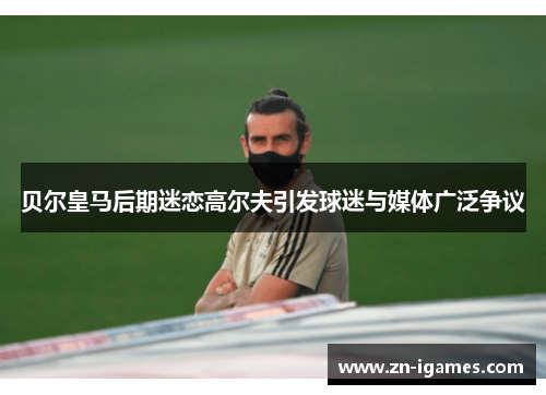 贝尔皇马后期迷恋高尔夫引发球迷与媒体广泛争议