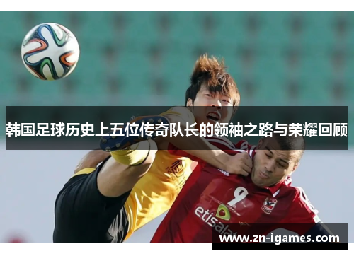 韩国足球历史上五位传奇队长的领袖之路与荣耀回顾
