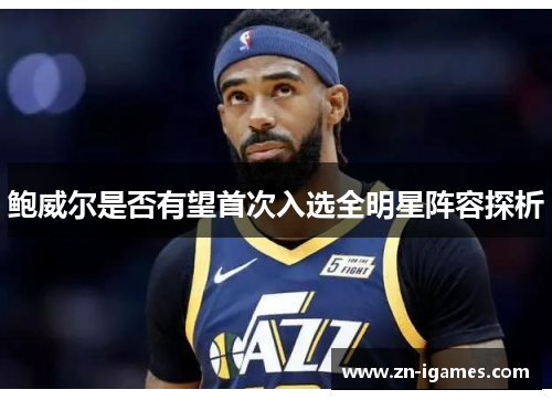 鲍威尔是否有望首次入选全明星阵容探析